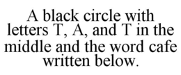 A BLACK CIRCLE WITH LETTERS T, A, AND T IN THE MIDDLE AND THE WORD CAFE WRITTEN BELOW. trademark
