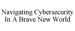 NAVIGATING CYBERSECURITY IN A BRAVE NEW WORLD trademark