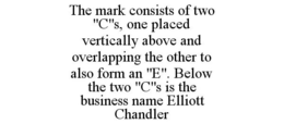 THE MARK CONSISTS OF TWO "C"S, ONE PLACED VERTICALLY ABOVE AND OVERLAPPING THE OTHER TO ALSO FORM AN "E". BELOW THE TWO "C"S IS THE BUSINESS NAME ELLIOTT CHANDLER trademark