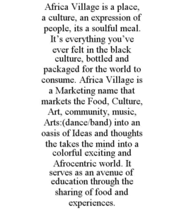 AFRICA VILLAGE IS A PLACE, A CULTURE, AN EXPRESSION OF PEOPLE, ITS A SOULFUL MEAL. IT'S EVERYTHING YOU'VE EVER FELT IN THE BLACK CULTURE, BOTTLED AND PACKAGED FOR THE WORLD TO CONSUME. AFRICA VILLAGE IS A MARKETING NAME THAT MARKETS THE FOOD, CULTURE, ART, COMMUNITY, MUSIC, ARTS:(DANCE/BAND) INTO AN OASIS OF IDEAS AND THOUGHTS THE TAKES THE MIND INTO A COLORFUL EXCITING AND AFROCENTRIC WORLD. IT SERVES AS AN AVENUE OF EDUCATION THROUGH THE SHARING OF FOOD AND EXPERIENCES. trademark