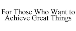 FOR THOSE WHO WANT TO ACHIEVE GREAT THINGS trademark