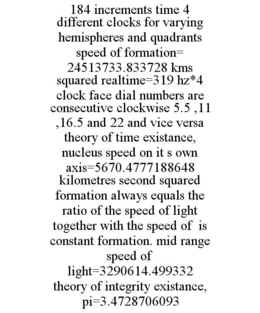 184 INCREMENTS TIME 4 DIFFERENT CLOCKS FOR VARYING HEMISPHERES AND QUADRANTS SPEED OF FORMATION= 24513733.833728 KMS SQUARED REALTIME=319 HZ*4 CLOCK FACE DIAL NUMBERS ARE CONSECUTIVE CLOCKWISE 5.5 ,11 ,16.5 AND 22 AND VICE VERSA THEORY OF TIME EXISTANCE, NUCLEUS SPEED ON IT S OWN AXIS=5670.4777188648 KILOMETRES SECOND SQUARED FORMATION ALWAYS EQUALS THE RATIO OF THE SPEED OF LIGHT TOGETHER WITH THE SPEED OF IS CONSTANT FORMATION. MID RANGE SPEED OF LIGHT=3290614.499332 THEORY OF INTEGRITY EXISTANCE, PI=3.4728706093 trademark