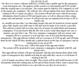ER NEVER WAIT MY IDEA IS TO CREATE A SOFTWARE LINKED TO A WEBSITE AND A MOBILE APP FOR THE EMERGENCY ROOM AND URGENT CARE. THE PURPOSE OF THIS SYSTEM IS TO TELL PATIENTS AND EMT PEOPLE WHAT THE WAITING TIME IS IN REAL TIME. THE SYSTEM MUST BE LINKED TO ER COMPUTERS AS WELL AS THE URGENT CARE COMPUTERS. THE SOFTWARE ALSO WILL GET UPDATE FROM USERS WHEN THEY ARE WAITING AT ER OR URGENT CARE PLACES. THE SYSTEM WILL PROVIDE USERS WITH ALL NECESSARY INFORMATION ABOUT LOCATION OF ER AND URGENT CARES, AS WELL AS OTHER PROVIDERS, RATING, CONTACT INFO AND PATIENTS' REVIEWS. IT WILL PROVIDE ALSO AN ESTIMATED TRAVEL TIME TO ER OR URGENT CARE. AS A HEALTH CARE PROVIDER, I SEE THAT MANY PEOPLE WHO MAY BE TREATED IN A LESSER URGENT PLACE (LIKE URGENT CARE) STILL COME TO ER AND WAIT FOR HOURS TO BE SEEN BY A PROVIDER. THIS SOFTWARE SYSTEM WILL SAVE TIME AND A LOT OF MONEY FOR INDIVIDUALS AND INSURANCE COMPAGNIES. EVERYONE KNOWS THAT THE ER VISIT IS MORE COSTLY THAN URGENT CARE ONE OR PRIMARY CARE PROVIDER'S ONE. THIS WAY, INSURANCE COMPAGNIES WILL SAVE MONEY AND HOSPITAL WILL SAVE RESOURCES TO TREAT AND TAKE CARE OF REAL AND LIFE-THREATENING EMERGENCIES; THIS APP/SOFTWARE/WEBSITE WILL SAVE RESOURCES TO EMT PEOPLE AND WILL HELP THEM DECIDE WHICH ER THEY SHOULD TAKE A PATIENT BASED ON THE TYPE OF EMERGENCY AND ON WAITING TIME AT ANY GIVEN ER. "ER NEVER WAIT" WILL BE THE NAME OF THE APP AND WEBSITE. THE SYSTEM WILL BE PROMOTED TO USERS, INSURANCE COMPAGNIES, HOSPITALS WITH ER, AND URGENT CARES. THIS APP/SOFTWARE/WEBSITE WILL PROVIDE PATIENTS WITH TIPS AND EDUCATE THEM ABOUT WHAT TYPES OF EMERGENCIES THEY SHOULD SEEK HELP FOR AND WHAT THEY CAN DO TO AVOID HOURS OF WAITING IN THE ER. A LOT OF URGENT CARE PLACES CLOSE AT NIGHT. THIS SYSTEM WILL BE STILL USEFUL BECAUSE IT WILL TELL PATIENTS ABOUT THE WAITING TIME IN ER AND LET THEM DECIDE IF THEY WANT TO SPEND TIME WAITING FOR HOURS TO SEE A PROVIDER IN CASE THEY DO NOT NEED TO. trademark