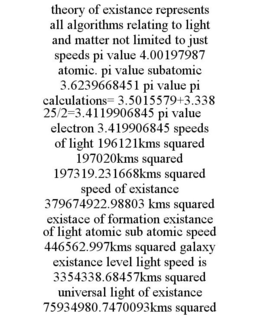 THEORY OF EXISTANCE REPRESENTS ALL ALGORITHMS RELATING TO LIGHT AND MATTER NOT LIMITED TO JUST SPEEDS PI VALUE 4.00197987 ATOMIC. PI VALUE SUBATOMIC 3.6239668451 PI VALUE PI CALCULATIONS= 3.5015579+3.33825/2=3.4119906845 PI VALUE ELECTRON 3.419906845 SPEEDS OF LIGHT 196121KMS SQUARED 197020KMS SQUARED 197319.231668KMS SQUARED SPEED OF EXISTANCE 379674922.98803 KMS SQUARED EXISTACE OF FORMATION EXISTANCE OF LIGHT ATOMIC SUB ATOMIC SPEED 446562.997KMS SQUARED GALAXY EXISTANCE LEVEL LIGHT SPEED IS 3354338.68457KMS SQUARED UNIVERSAL LIGHT OF EXISTANCE 75934980.7470093KMS SQUARED trademark