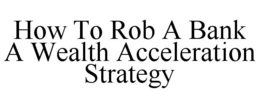HOW TO ROB A BANK A WEALTH ACCELERATIONSTRATEGY trademark