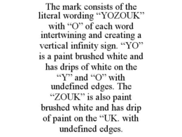 THE MARK CONSISTS OF THE LITERAL WORDING "YOZOUK" WITH "O" OF EACH WORD INTERTWINING AND CREATING A VERTICAL INFINITY SIGN. "YO" IS A PAINT BRUSHED WHITE AND HAS DRIPS OF WHITE ON THE "Y" AND "O" WITH UNDEFINED EDGES. THE "ZOUK" IS ALSO PAINT BRUSHED WHITE AND HAS DRIP OF PAINT ON THE "UK. WITH UNDEFINED EDGES. trademark