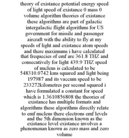 THEORY OF EXISTANCE POTENTIAL ENERGY SPEED OF LIGHT SPEED OF EXISTANCE 0 MASS 0 VOLUME ALGORITHM THEORIES OF EXISTANCE THESE ALGORITHMS ARE PART OF GALACTIC INTERGALACTIC FLIGHT ALGORITHMS FOR US GOVERNMENT FOR MISSILE AND PASSENGER AIRCRAFT WITH THE ABILITY TO FLY AT MY SPEEDS OF LIGHT AND EXISTANCE ATOM SPEEDS AND THERE MAXIMUMS I HAVE CALCULATED THAT FREQUECIES OF EMF ARE 361.8 THZ AND CONSECUTIVELY FOR LIGHT 439.9 THZ SPEED OF NUCLEUS IS CALCULATED TO BE 548310.0742 KMS SQUARED AND LIGHT BEING 197987 AND ITS VACCUM SPEED TO BE 233272KILOMETRES PER SECOND SQUARED I HAVE FORMULATED A CONSTANT FOR SPEED WHICH IS 1.3610856808 THE THEORIES OF EXISTANCE HAS MULTIPLE FORMATS AND ALGORITHMS THESE ALGORITHMS DIRECTLY RELATE TO EMF NUCLEUS THERE ELECTRONS EMF LEVELS AND THE 5TH DIMENSION KNOWN AS THE EXISTANCE LEVEL EXISTANCE INVOLVES A PHENOMENAN KNOWN AS ZERO MASS AND ZERO VOLUME trademark