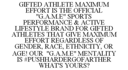 GIFTED ATHLETE MAXIMUM EFFORT IS THE OFFICIAL "G.A.M.E" SPORTS PERFORMANCE & ACTIVE LIFESTYLE BRAND FOR GIFTED ATHLETES THAT GIVE MAXIMUM EFFORT REGARDLESS OF GENDER, RACE, ETHNICITY, OR AGE! OUR "G.A.M.E" MENTALITY IS #PUSHHARDERGOFARTHER WHAT'S YOURS? trademark