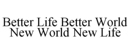 BETTER LIFE BETTER WORLD NEW WORLD NEW LIFE trademark