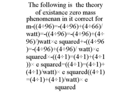 THE FOLLOWING IS THE THEORY OF EXISTANCE ZERO MASS PHENOMENAN IN IT CORRECT FORM-((4÷96)=-(4÷96)+(4÷66)/WATT)=-((4÷96)=-(4÷96)+(4÷96)/)WATT×C SQUARED+-((4÷96)=-(4÷96)+(4÷96)/ WATT)×C SQUARED×-((4÷1)=(4÷1)+(4÷1))× E SQUARED=((4÷1)=(4÷1)+(4÷1)/WATT)× E SQUARED((4÷1)=(4÷1)+(4÷1)/WATT)× E SQUARED trademark