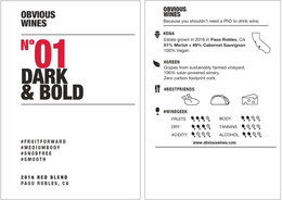 OBVIOUS WINES NO 01 DARK & BOLD #FRUITFORWARD #MEDIUMBODY #SNOBFREE #SMOOTH 2016 RED BLEND PASO ROBLES, CA OBVIOUS WINES BECAUSE YOU SHOULDN'T NEED A PHD TO DRINK WINE. #DNA ESTATE GROWN IN 2016 IN PASO ROBLES, CA 51% MERLOT + 49% CABERNET SAUVIGNON 100% VEGAN #GREEN GRAPES FROM SUSTAINABLY FARMED VINEYARD. 100% SOLAR-POWERED WINERY. ZERO CARBON FOOTPRINT CORK. #BESTFRIENDS #WINEGEEK FRUITS DRY ACIDITY BODY TANNINS ALCOHOL WWW.OBVIOUSWINES.COM trademark