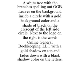 A WHITE TREE WITH THE BRANCHES SPELLING OUT OGB. LEAVES ON THE BACKGROUND INSIDE A CIRCLE WITH A GOLD BACKGROUND COLOR AND A SHADE OF BLACK ON THE CRESCENT OF THE LEFT SIDE CIRCLE. NEXT TO THE LOGO ON THE RIGHT IS THE WORDS ONLINE GENERAL BOOKKEEPING, LLC WITH A GOLD SHADOW ON TOP AND FADES DOWN WITH A BLACK SHADOW COLOR ON THE LETTERS. trademark