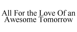 ALL FOR THE LOVE OF AN AWESOME TOMORROW trademark