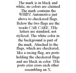 THE MARK IS IN BLACK AND WHITE, NO COLORS ARE CLAIMED .THE MARK CONTAINS THE WHIPZ AUTOMOTIVE JUST ABOVE TO CHECKERED FLAGS. BELOW THE TWO FLAGS ARE THE WORDS CAR CARE .THE LETTERS ARE STANDARD, NOT STYLIZED. THE WHITE COLOR IN THE BACKGROUND IS PART OF THE MARK. ATTACHED TO THE FLAGS, WHICH ARE CHECKERED, LIKE A RACING FLAG, ARE POSTS HOLDING THE CHECKERED FLAGS AND ARE BLACK IN COLOR. THE POSTS CRISS CROSS EACH OTHER RESEMBLING AN X. trademark