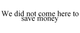 WE DID NOT COME HERE TO SAVE MONEY trademark