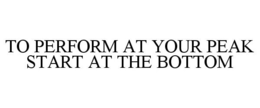 TO PERFORM AT YOUR PEAK START AT THE BOTTOM trademark