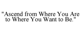"ASCEND FROM WHERE YOU ARE TO WHERE YOUWANT TO BE." trademark