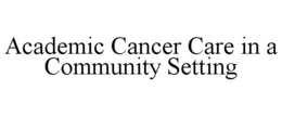ACADEMIC CANCER CARE IN A COMMUNITY SETTING trademark