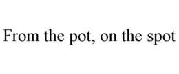FROM THE POT, ON THE SPOT trademark