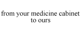 FROM YOUR MEDICINE CABINET TO OURS trademark