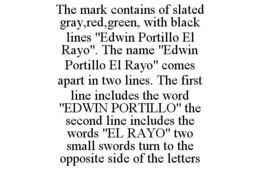 THE MARK CONTAINS OF SLATED GRAY,RED,GREEN, WITH BLACK LINES "EDWIN PORTILLO EL RAYO". THE NAME "EDWIN PORTILLO EL RAYO" COMES APART IN TWO LINES. THE FIRST LINE INCLUDES THE WORD "EDWIN PORTILLO" THE SECOND LINE INCLUDES THE WORDS "EL RAYO" TWO SMALL SWORDS TURN TO THE OPPOSITE SIDE OF THE LETTERS trademark
