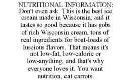 NUTRITIONAL INFORMATION: DON'T EVEN ASK. THIS IS THE BEST ICE CREAM MADE IN WISCONSIN, AND IT TASTES SO GOOD BECAUSE IT HAS GOBS OF RICH WISCONSIN CREAM, TONS OF REAL INGREDIENTS FOR BOAT-LOADS OF LUSCIOUS FLAVORS. THAT MEANS IT'S NOT LOW-FAT, LOW-CALORIE OR LOW-ANYTHING, AND THAT'S WHY EVERYONE LOVES IT. YOU WANT NUTRITION, EAT CARROTS. trademark