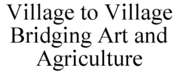VILLAGE TO VILLAGE BRIDGING ART AND AGRICULTURE trademark