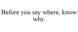 BEFORE YOU SAY WHERE, KNOW WHY. trademark