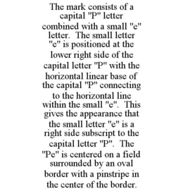 THE MARK CONSISTS OF A CAPITAL "P" LETTER COMBINED WITH A SMALL "E" LETTER. THE SMALL LETTER "E" IS POSITIONED AT THE LOWER RIGHT SIDE OF THE CAPITAL LETTER "P" WITH THE HORIZONTAL LINEAR BASE OF THE CAPITAL "P" CONNECTING TO THE HORIZONTAL LINE WITHIN THE SMALL "E". THIS GIVES THE APPEARANCE THAT THE SMALL LETTER "E" IS A RIGHT SIDE SUBSCRIPT TO THE CAPITAL LETTER "P". THE "PE" IS CENTERED ON A FIELD SURROUNDED BY AN OVAL BORDER WITH A PINSTRIPE IN THE CENTER OF THE BORDER. trademark
