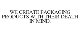 WE CREATE PACKAGING PRODUCTS WITH THEIR DEATH IN MIND. trademark