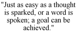 "JUST AS EASY AS A THOUGHT IS SPARKED, OR A WORD IS SPOKEN; A GOAL CAN BE ACHIEVED." trademark