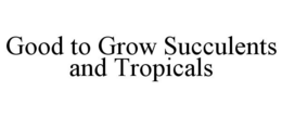 GOOD TO GROW SUCCULENTS AND TROPICALS trademark