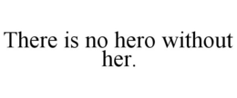 THERE IS NO HERO WITHOUT HER. trademark