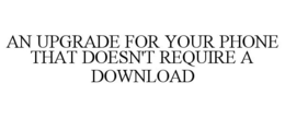 AN UPGRADE FOR YOUR PHONE THAT DOESN'T REQUIRE A DOWNLOAD trademark
