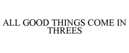 ALL GOOD THINGS COME IN THREES trademark