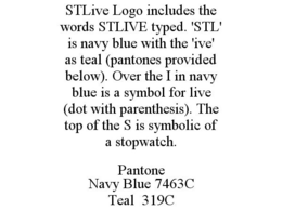 STLIVE LOGO INCLUDES THE WORDS STLIVE TYPED. 'STL' IS NAVY BLUE WITH THE 'IVE' AS TEAL (PANTONES PROVIDED BELOW). OVER THE I IN NAVY BLUE IS A SYMBOL FOR LIVE (DOT WITH PARENTHESIS). THE TOP OF THE S IS SYMBOLIC OF A STOPWATCH. PANTONE NAVY BLUE 7463C TEAL 319C trademark