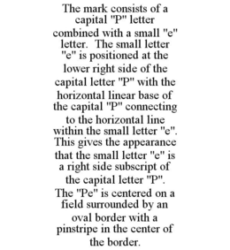 THE MARK CONSISTS OF A CAPITAL "P" LETTER COMBINED WITH A SMALL "E" LETTER. THE SMALL LETTER "E" IS POSITIONED AT THE LOWER RIGHT SIDE OF THE CAPITAL LETTER "P" WITH THE HORIZONTAL LINEAR BASE OF THE CAPITAL "P" CONNECTING TO THE HORIZONTAL LINE WITHIN THE SMALL LETTER "E". THIS GIVES THE APPEARANCE THAT THE SMALL LETTER "E" IS A RIGHT SIDE SUBSCRIPT OF THE CAPITAL LETTER "P". THE "PE" IS CENTERED ON A FIELD SURROUNDED BY AN OVAL BORDER WITH A PINSTRIPE IN THE CENTER OF THE BORDER. trademark