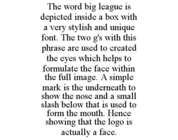 THE WORD BIG LEAGUE IS DEPICTED INSIDE A BOX WITH A VERY STYLISH AND UNIQUE FONT. THE TWO G'S WITH THIS PHRASE ARE USED TO CREATED THE EYES WHICH HELPS TO FORMULATE THE FACE WITHIN THE FULL IMAGE. A SIMPLE MARK IS THE UNDERNEATH TO SHOW THE NOSE AND A SMALL SLASH BELOW THAT IS USED TO FORM THE MOUTH. HENCE SHOWING THAT THE LOGO IS ACTUALLY A FACE. trademark