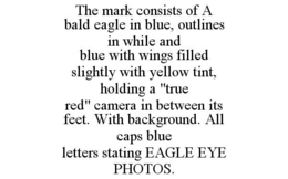 THE MARK CONSISTS OF A BALD EAGLE IN BLUE, OUTLINES IN WHILE AND BLUE WITH WINGS FILLED SLIGHTLY WITH YELLOW TINT, HOLDING A "TRUE RED" CAMERA IN BETWEEN ITS FEET. WITH BACKGROUND. ALL CAPS BLUE LETTERS STATING EAGLE EYE PHOTOS. trademark