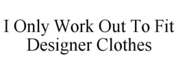 I ONLY WORK OUT TO FIT DESIGNER CLOTHES trademark
