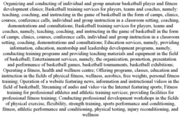 ORGANIZING AND CONDUCTING OF INDIVIDUAL AND GROUP AMATEUR BASKETBALL PLAYER AND FITNESS DEVELOPMENT CLINICS; BASKETBALL TRAINING SERVICES FOR PLAYERS, TEAMS AND COACHES, NAMELY: TEACHING, COACHING, AND INSTRUCTING IN THE GAME OF BASKETBALL IN THE FORM OF CAMPS, CLINICS, COURSES, CONFERENCE CALLS, INDIVIDUAL AND GROUP INSTRUCTION IN A CLASSROOM SETTING, COACHING, DEMONSTRATIONS AND CONSULTATIONS; BASKETBALL TRAINING SERVICES FOR PLAYERS, TEAMS AND COACHES, NAMELY, TEACHING, COACHING, AND INSTRUCTING IN THE GAME OF BASKETBALL IN THE FORM OF CAMPS, CLINICS, COURSES, CONFERENCE CALLS, INDIVIDUAL AND GROUP INSTRUCTION IN A CLASSROOM SETTING, COACHING, DEMONSTRATIONS AND CONSULTATIONS; EDUCATION SERVICES, NAMELY, PROVIDING INFORMATION, EDUCATION, MENTORSHIP AND LEADERSHIP DEVELOPMENT PROGRAMS, NAMELY, CONDUCTING TRAINING PROGRAMS AND PROVIDING TEACHING MATERIALS AND EQUIPMENT IN THE FIELD OF BASKETBALL; ENTERTAINMENT SERVICES, NAMELY, THE ORGANIZATION, PROMOTION, PRESENTATION AND PERFORMANCE OF BASKETBALL GAMES, BASKETBALL TOURNAMENTS, BASKETBALL EXHIBITIONS; OPERATING A FITNESS, HEALTH AND WELLNESS CENTRE; OFFERING PROGRAMS, CLASSES, EDUCATION AND INSTRUCTION IN THE FIELDS OF PHYSICAL FITNESS, WELLNESS, AEROBICS, FREE WEIGHTS, PERSONAL FITNESS TRAINING; OPERATION OF A WEBSITE FEATURING NEWS, INFORMATION AND INSTRUCTIONAL VIDEOS IN THE FIELD OF BASKETBALL; STREAMING OF AUDIO AND VIDEO VIA THE INTERNET FEATURING SPORTS; FITNESS TRAINING FOR PROFESSIONAL ATHLETES AND ATHLETIC TRAINING SERVICES; PROVIDING FACILITIES FOR PROFESSIONAL FITNESS TRAINING; CONDUCTING PROFESSIONAL DEVELOPMENT WORKSHOPS IN THE FIELDS OF PHYSICAL EXERCISE, FLEXIBILITY, STRENGTH TRAINING, SPORTS PERFORMANCE AND CONDITIONING, FITNESS, ATHLETIC PERFORMANCE AND CONDITIONING, PHYSICAL TESTING, INJURY RECONDITIONING, AND WELLNESS trademark