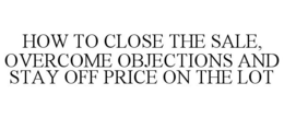 HOW TO CLOSE THE SALE, OVERCOME OBJECTIONS AND STAY OFF PRICE ON THE LOT trademark