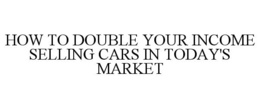 HOW TO DOUBLE YOUR INCOME SELLING CARS IN TODAY'S MARKET trademark