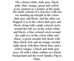 THE COLOR(S) WHITE, DARK GRAY, BLACK, PINK, BLUE, ORANGE, GREEN AND YELLOW IS/ARE CLAIMED AS A FEATURE OF THE MARK. THE MARK CONSISTS OF A DOG FACE WITH ONE EAR STANDING UP STRAIGHT IN THE COLORS DARK GRAY AND BLACK, AND THE OTHER EAR FLOPPED OVER IN THE COLORS DARK GRAY AND BLACK, ALONG WITH A PINK COLORED CIRCLE AROUND THE LEFT EYE IN THE COLORS WHITE AND BLACK, A BLUE COLORED CIRCLE AROUND THE RIGHT EYE IN THE COLORS WHITE AND BLACK, A GREEN CIRCULAR LEFT CHEEK WITH THREE BLACK DOTS AND AN ORANGE CIRCULAR RIGHT CHEEK WITH THREE BLACK DOTS, AND A YELLOW TONGUE, A BLACK AND DARK GRAY NOSE, ALL WITH A WHITE OUTLINE ON A BLACK BACKGROUND AND THE WORD SPUNKY PUP IN WHITE. trademark