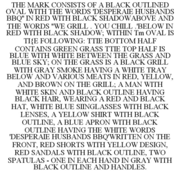THE MARK CONSISTS OF A BLACK OUTLINED OVAL WITH THE WORDS 'DESPERAIE HUSBANDS BBQ'' IN RED WITH BLACK SHADOWABOVE AND THE WORDS ''WE GRILL . YOU CHILL .'BELOW IN RED WITH BLACK SHADOW; WITHIN TM OVAL IS TI{E FOLLOWING: TTIE BOTTOM HALF CONTAINS GREEN GRASS TTIE TOP HALF IS BLUE WITH WHITE BETWEEN THE GRASS AND BLUE SKY; ON THE GRASS IS A BLACK GRILL WITH GRAY SMOKE HAVING A WHITE TRAY BELOW AND VARIOUS MEATS IN RED, YELLOW, AND BROWN ON THE GRILL; A MAN WITH WHITE SKIN AND BLACK OUTLINE HAVING BLACK HAIR, WEARING A RED AND BLACK HAT, WHITE BLUE SIINGLASSES WITH BLACK LENSES, A YELLOW SHIRT WITH BLACK OUTLINE, A BLUE APRON WITH BLACK OUTLINE HAVING THE WHITE WORDS 'DESPERAIE HUSBANDS BBQ'WRITTEN ON THE FRONT, RED SHORTS WITH YELLOW DESIGN, RED SANDALS WITH BLACK OUTLINE, TWO SPATULAS - ONE IN EACH HAND IN GRAY WITH BLACK OUTLINE AND HANDLES. trademark