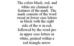 THE COLORS BLACK, RED, AND WHITE ARE CLAIMED AS FEATURES OF THE MARK. THE MARK CONSISTS OF THE WORD SWEAT IN LOWER CASE LETTERS IN BLACK WITH THE RIGHT SIDE OF THE W IN RED, FOLLOWED BY THE WORD PRO IN UPPER CASE LETTERS IN WHITE, PRINTED WITHIN A RED TRIANGLE ARROW. trademark