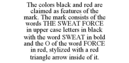 THE COLORS BLACK AND RED ARE CLAIMED AS FEATURES OF THE MARK. THE MARK CONSISTS OF THE WORDS THE SWEAT FORCE IN UPPER CASE LETTERS IN BLACK WITH THE WORD SWEAT IN BOLD AND THE O OF THE WORD FORCE IN RED, STYLIZED WITH A RED TRIANGLE ARROW INSIDE OF IT. trademark
