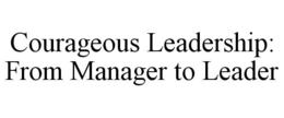 COURAGEOUS LEADERSHIP: FROM MANAGER TO LEADER trademark