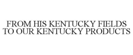 FROM HIS KENTUCKY FIELDS TO OUR KENTUCKY PRODUCTS trademark
