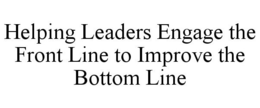 HELPING LEADERS ENGAGE THE FRONT LINE TO IMPROVE THE BOTTOM LINE trademark
